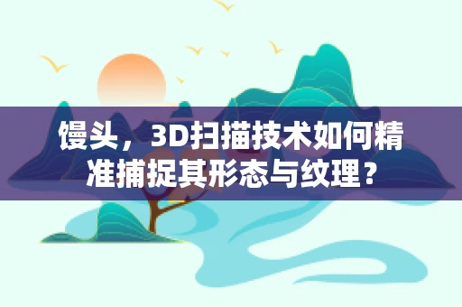馒头，3D扫描技术如何精准捕捉其形态与纹理？