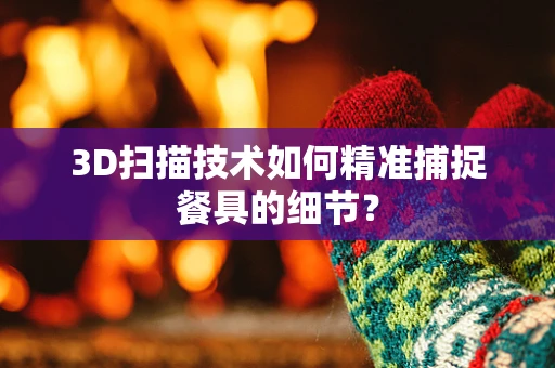 3D扫描技术如何精准捕捉餐具的细节？