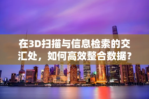 在3D扫描与信息检索的交汇处，如何高效整合数据？