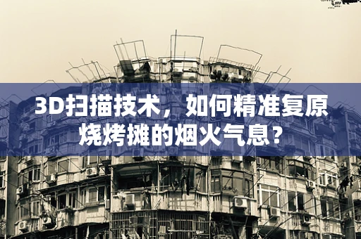 3D扫描技术，如何精准复原烧烤摊的烟火气息？