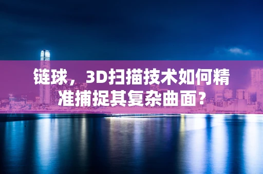 链球，3D扫描技术如何精准捕捉其复杂曲面？