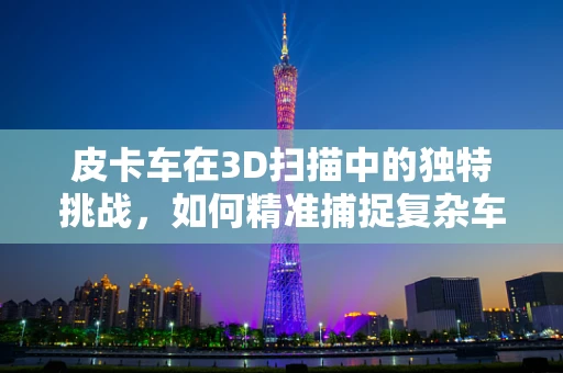 皮卡车在3D扫描中的独特挑战，如何精准捕捉复杂车身细节？
