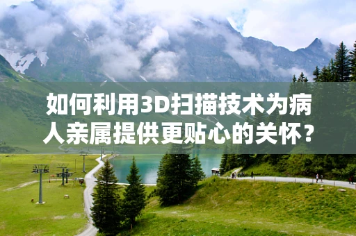 如何利用3D扫描技术为病人亲属提供更贴心的关怀？