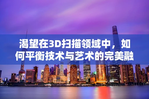 渴望在3D扫描领域中，如何平衡技术与艺术的完美融合？