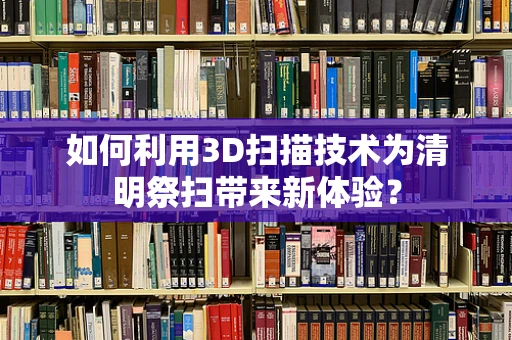 如何利用3D扫描技术为清明祭扫带来新体验？