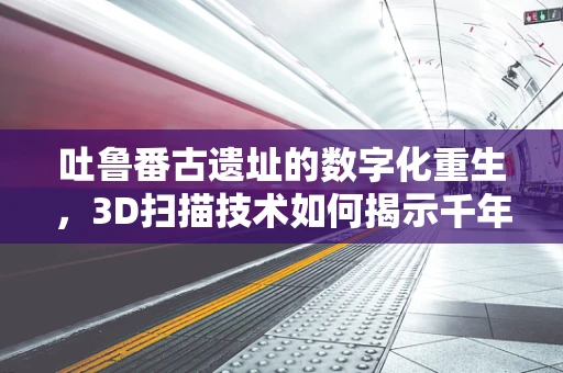 吐鲁番古遗址的数字化重生，3D扫描技术如何揭示千年秘密？