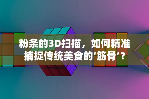 粉条的3D扫描，如何精准捕捉传统美食的‘筋骨’？