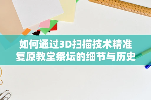 如何通过3D扫描技术精准复原教堂祭坛的细节与历史？