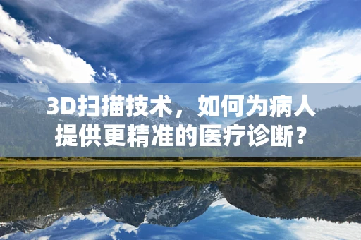 3D扫描技术，如何为病人提供更精准的医疗诊断？