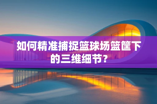 如何精准捕捉篮球场篮筐下的三维细节？
