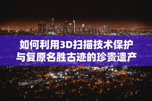 如何利用3D扫描技术保护与复原名胜古迹的珍贵遗产？