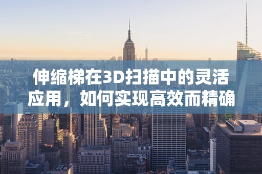 伸缩梯在3D扫描中的灵活应用，如何实现高效而精确的场景捕捉？