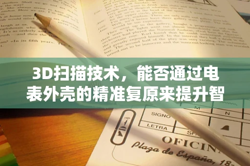 3D扫描技术，能否通过电表外壳的精准复原来提升智能电表的耐用性？