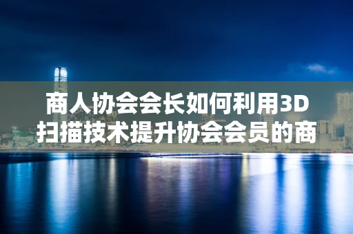 商人协会会长如何利用3D扫描技术提升协会会员的商业价值？