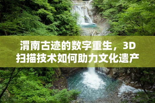 渭南古迹的数字重生，3D扫描技术如何助力文化遗产保护？