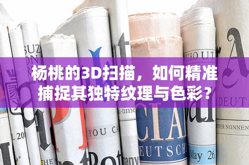 杨桃的3D扫描，如何精准捕捉其独特纹理与色彩？
