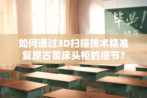 如何通过3D扫描技术精准复原古董床头柜的细节？