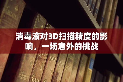 消毒液对3D扫描精度的影响，一场意外的挑战