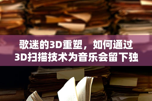 歌迷的3D重塑，如何通过3D扫描技术为音乐会留下独一无二的记忆？