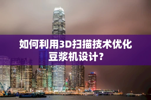 如何利用3D扫描技术优化豆浆机设计？