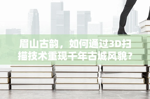 眉山古韵，如何通过3D扫描技术重现千年古城风貌？
