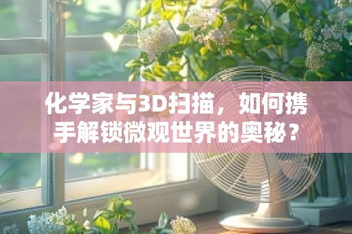 化学家与3D扫描，如何携手解锁微观世界的奥秘？