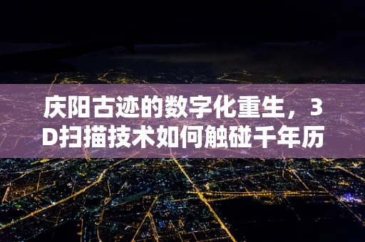 庆阳古迹的数字化重生，3D扫描技术如何触碰千年历史？