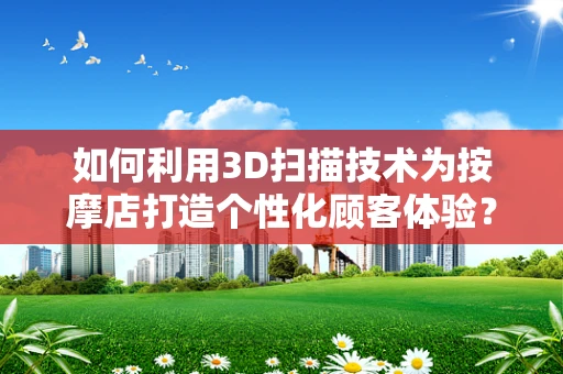 如何利用3D扫描技术为按摩店打造个性化顾客体验？