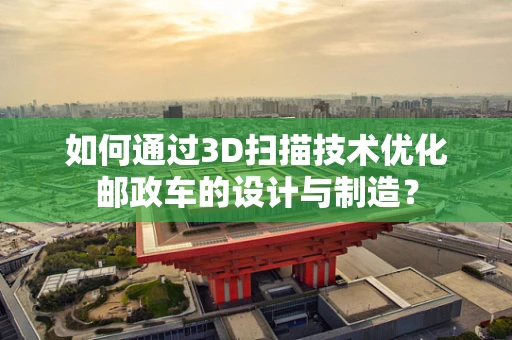 如何通过3D扫描技术优化邮政车的设计与制造？