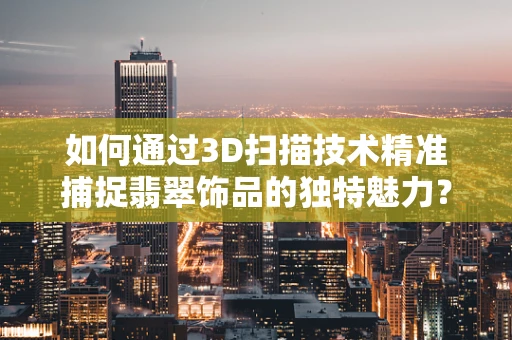 如何通过3D扫描技术精准捕捉翡翠饰品的独特魅力？