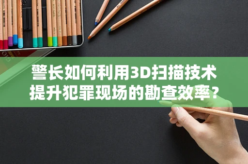 警长如何利用3D扫描技术提升犯罪现场的勘查效率？
