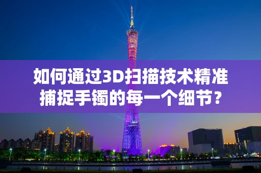 如何通过3D扫描技术精准捕捉手镯的每一个细节？