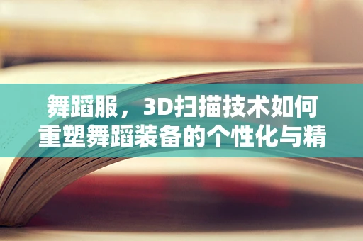 舞蹈服，3D扫描技术如何重塑舞蹈装备的个性化与精准度？