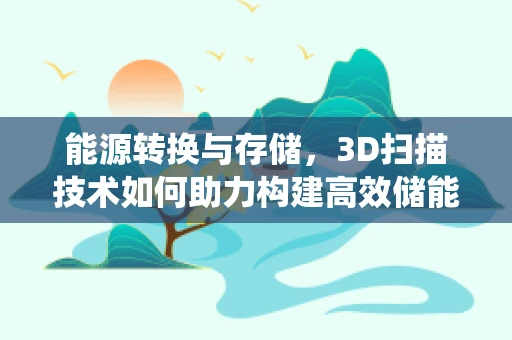 能源转换与存储，3D扫描技术如何助力构建高效储能系统？