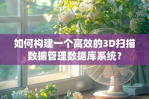 如何构建一个高效的3D扫描数据管理数据库系统？