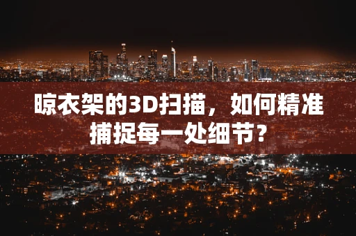 晾衣架的3D扫描，如何精准捕捉每一处细节？