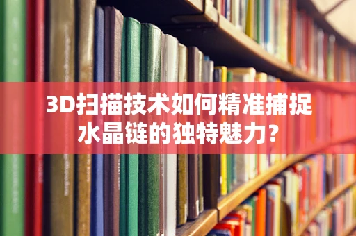 3D扫描技术如何精准捕捉水晶链的独特魅力？