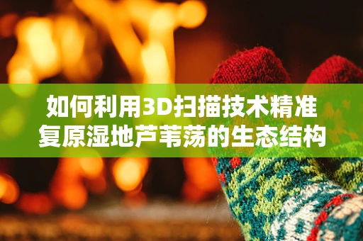 如何利用3D扫描技术精准复原湿地芦苇荡的生态结构？