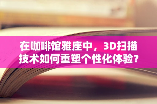 在咖啡馆雅座中，3D扫描技术如何重塑个性化体验？