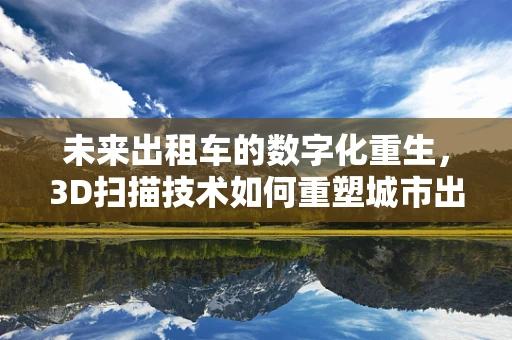 未来出租车的数字化重生，3D扫描技术如何重塑城市出行？