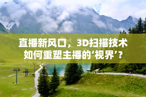 直播新风口，3D扫描技术如何重塑主播的‘视界’？