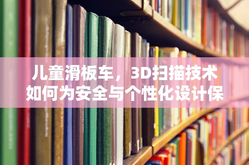儿童滑板车，3D扫描技术如何为安全与个性化设计保驾护航？