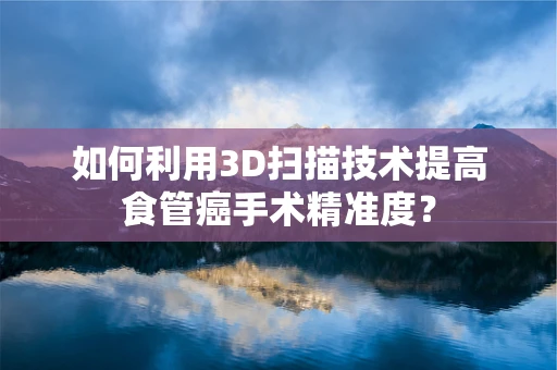 如何利用3D扫描技术提高食管癌手术精准度？