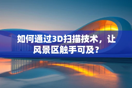 如何通过3D扫描技术，让风景区触手可及？