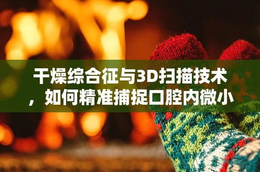 干燥综合征与3D扫描技术，如何精准捕捉口腔内微小变化？