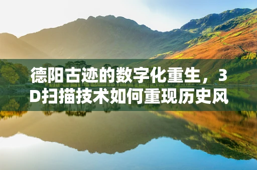 德阳古迹的数字化重生，3D扫描技术如何重现历史风貌？