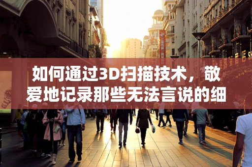 如何通过3D扫描技术，敬爱地记录那些无法言说的细节？