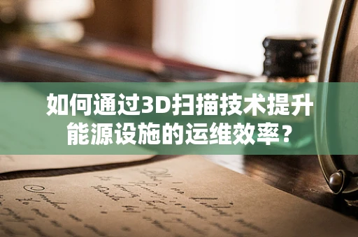 如何通过3D扫描技术提升能源设施的运维效率？