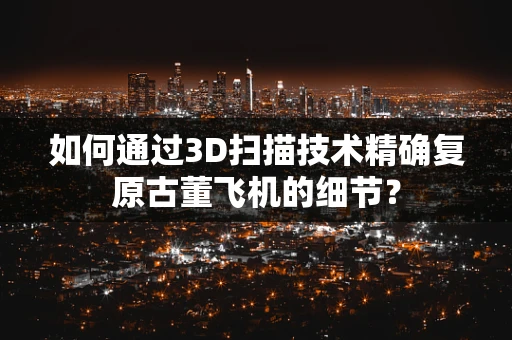 如何通过3D扫描技术精确复原古董飞机的细节？