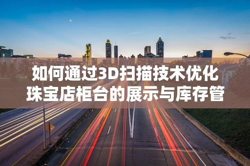 如何通过3D扫描技术优化珠宝店柜台的展示与库存管理？